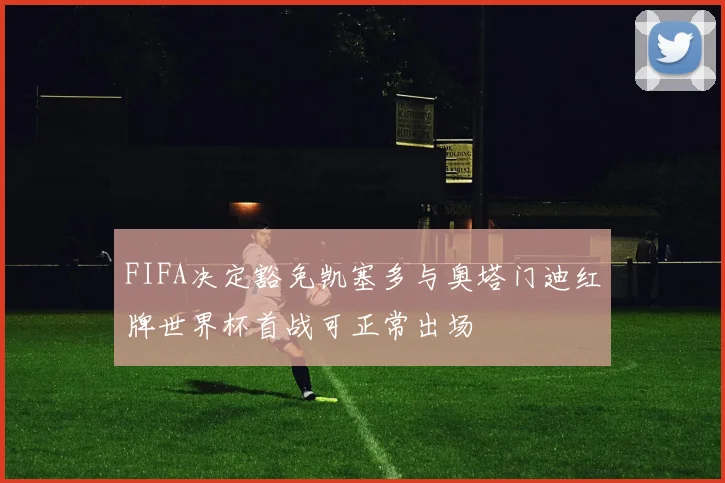 FIFA决定豁免凯塞多与奥塔门迪红牌世界杯首战可正常出场